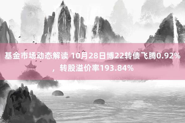 基金市场动态解读 10月28日博22转债飞腾0.92%，转股溢价率193.84%