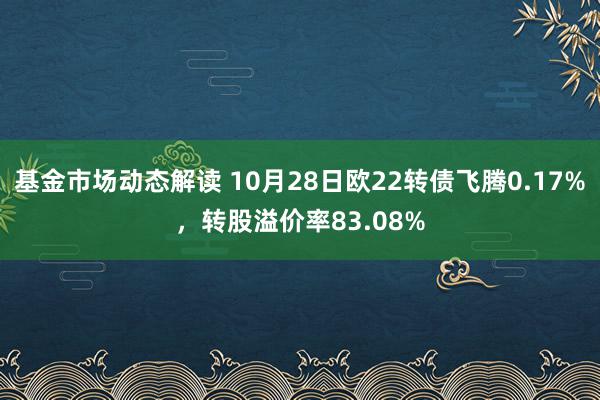 基金市场动态解读 10月28日欧22转债飞腾0.17%，转股溢价率83.08%