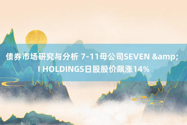 债券市场研究与分析 7-11母公司SEVEN & I HOLDINGS日股股价飙涨14%