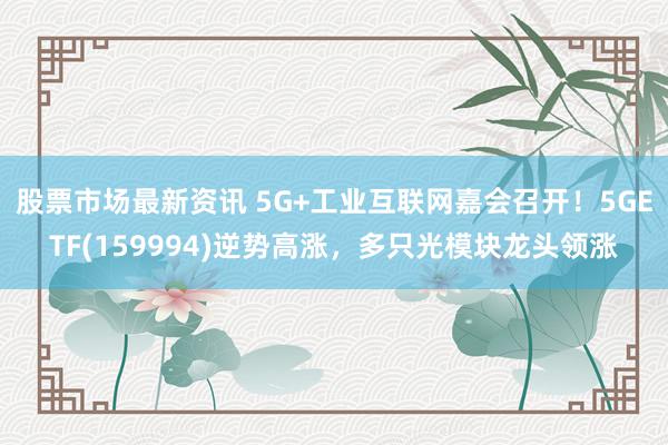 股票市场最新资讯 5G+工业互联网嘉会召开！5GETF(159994)逆势高涨，多只光模块龙头领涨