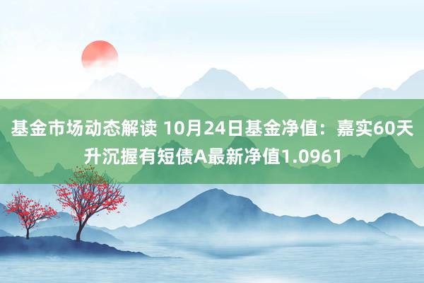 基金市场动态解读 10月24日基金净值：嘉实60天升沉握有短债A最新净值1.0961