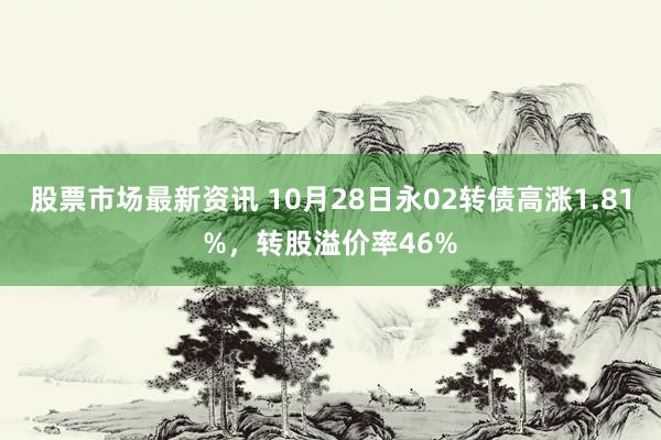 股票市场最新资讯 10月28日永02转债高涨1.81%，转股溢价率46%