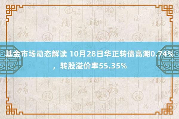 基金市场动态解读 10月28日华正转债高潮0.74%，转股溢价率55.35%