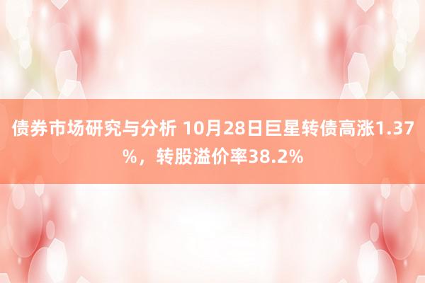 债券市场研究与分析 10月28日巨星转债高涨1.37%，转股溢价率38.2%