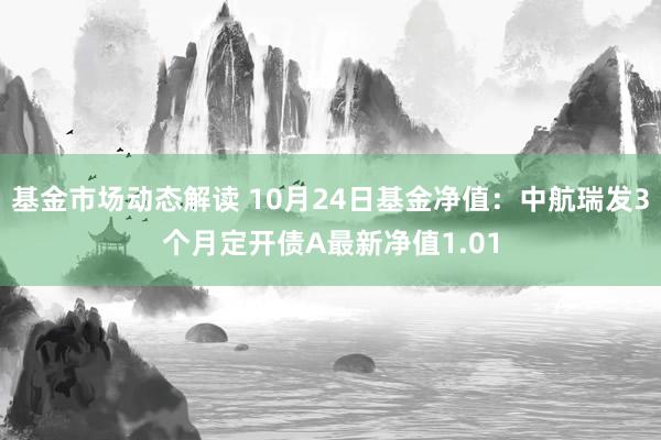 基金市场动态解读 10月24日基金净值：中航瑞发3个月定开债A最新净值1.01