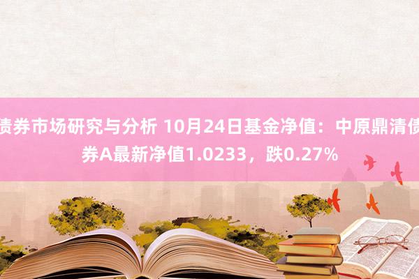 债券市场研究与分析 10月24日基金净值：中原鼎清债券A最新净值1.0233，跌0.27%