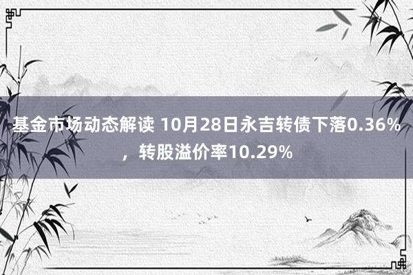 基金市场动态解读 10月28日永吉转债下落0.36%，转股溢价率10.29%