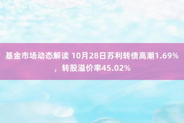 基金市场动态解读 10月28日苏利转债高潮1.69%，转股溢价率45.02%