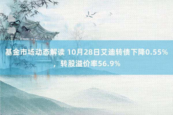 基金市场动态解读 10月28日艾迪转债下降0.55%，转股溢价率56.9%