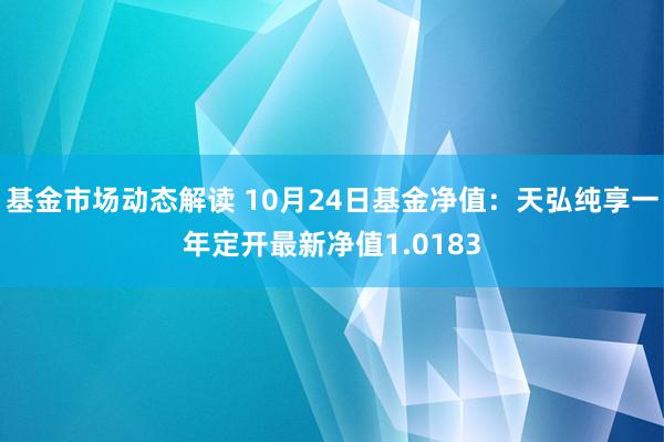 基金市场动态解读 10月24日基金净值：天弘纯享一年定开最新净值1.0183