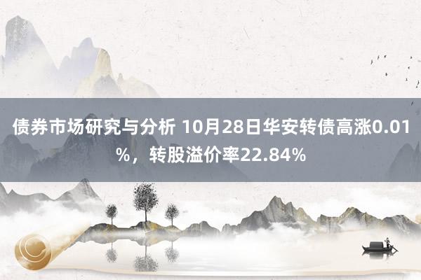 债券市场研究与分析 10月28日华安转债高涨0.01%，转股溢价率22.84%