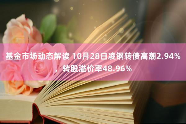 基金市场动态解读 10月28日凌钢转债高潮2.94%，转股溢价率48.96%