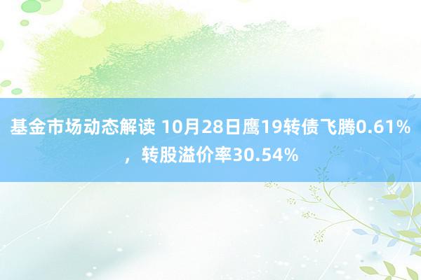 基金市场动态解读 10月28日鹰19转债飞腾0.61%，转股溢价率30.54%