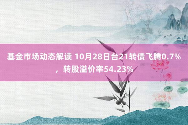 基金市场动态解读 10月28日台21转债飞腾0.7%，转股溢价率54.23%