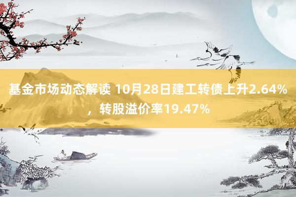 基金市场动态解读 10月28日建工转债上升2.64%，转股溢价率19.47%