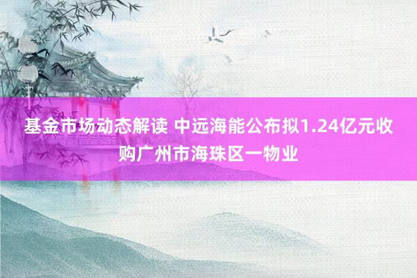 基金市场动态解读 中远海能公布拟1.24亿元收购广州市海珠区一物业