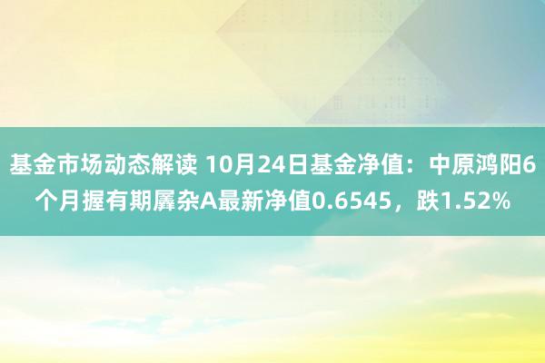 基金市场动态解读 10月24日基金净值：中原鸿阳6个月握有期羼杂A最新净值0.6545，跌1.52%