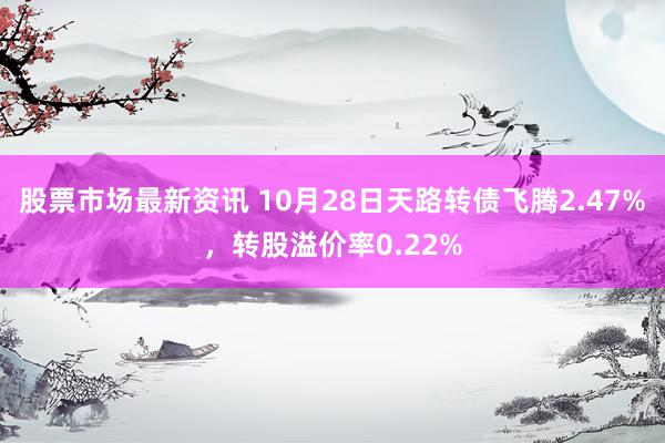 股票市场最新资讯 10月28日天路转债飞腾2.47%，转股溢价率0.22%