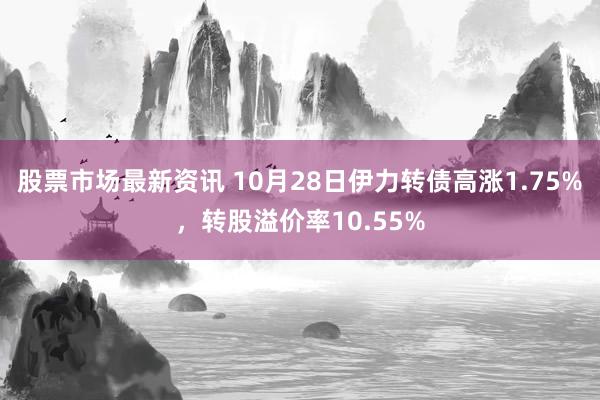 股票市场最新资讯 10月28日伊力转债高涨1.75%，转股溢价率10.55%