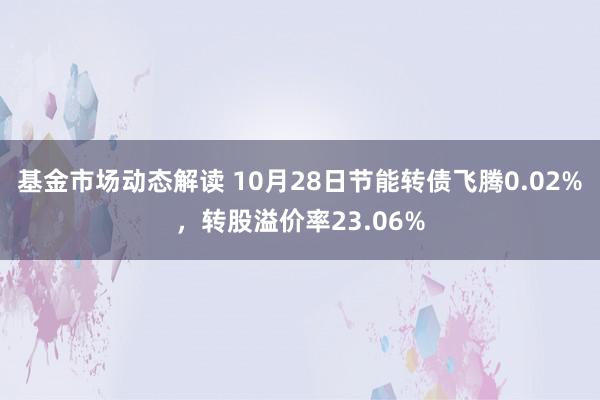 基金市场动态解读 10月28日节能转债飞腾0.02%，转股溢价率23.06%