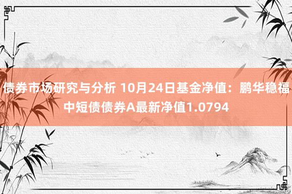 债券市场研究与分析 10月24日基金净值：鹏华稳福中短债债券A最新净值1.0794