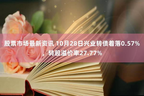 股票市场最新资讯 10月28日兴业转债着落0.57%，转股溢价率27.77%