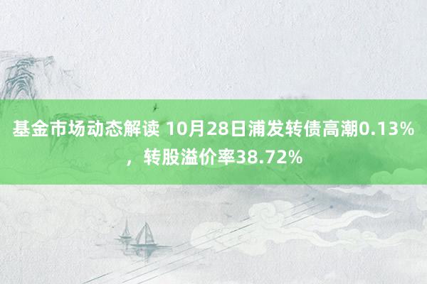 基金市场动态解读 10月28日浦发转债高潮0.13%，转股溢价率38.72%