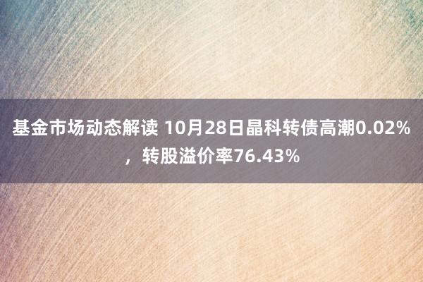 基金市场动态解读 10月28日晶科转债高潮0.02%，转股溢价率76.43%