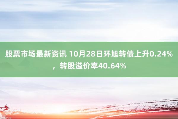 股票市场最新资讯 10月28日环旭转债上升0.24%，转股溢价率40.64%