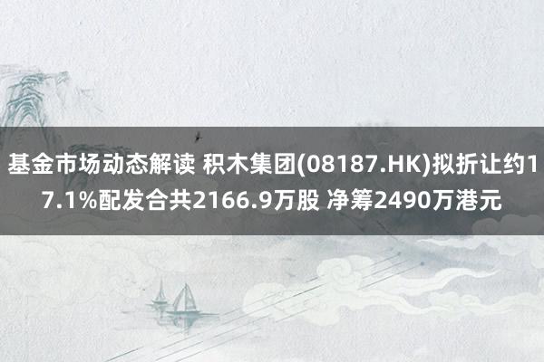 基金市场动态解读 积木集团(08187.HK)拟折让约17.1%配发合共2166.9万股 净筹2490万港元