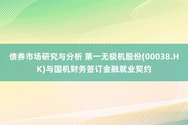 债券市场研究与分析 第一无极机股份(00038.HK)与国机财务签订金融就业契约