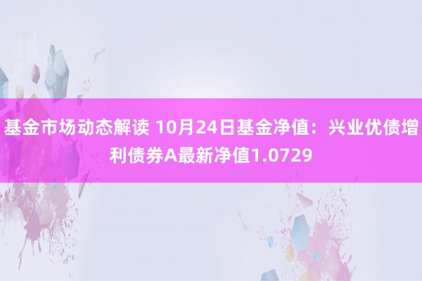 基金市场动态解读 10月24日基金净值：兴业优债增利债券A最新净值1.0729