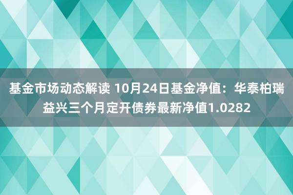 基金市场动态解读 10月24日基金净值：华泰柏瑞益兴三个月定开债券最新净值1.0282