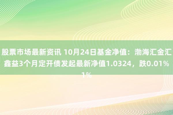 股票市场最新资讯 10月24日基金净值：渤海汇金汇鑫益3个月定开债发起最新净值1.0324，跌0.01%