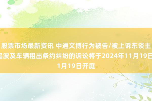 股票市场最新资讯 中通文博行为被告/被上诉东谈主的1起波及车辆租出条约纠纷的诉讼将于2024年11月19日开庭