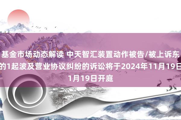 基金市场动态解读 中天智汇装置动作被告/被上诉东谈主的1起波及营业协议纠纷的诉讼将于2024年11月19日开庭