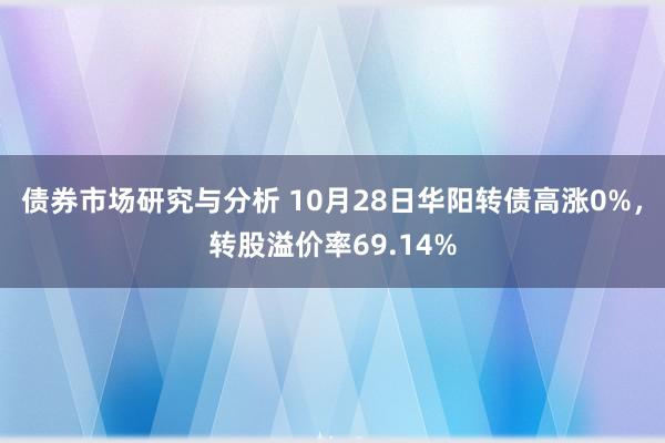 债券市场研究与分析 10月28日华阳转债高涨0%，转股溢价率69.14%