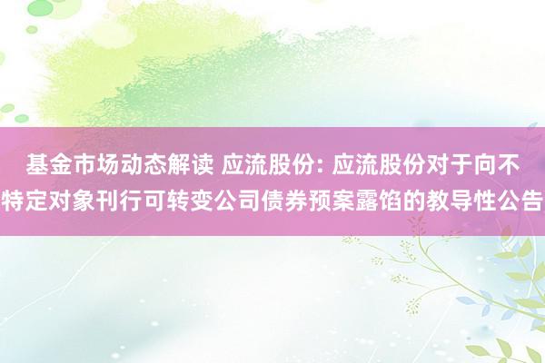 基金市场动态解读 应流股份: 应流股份对于向不特定对象刊行可转变公司债券预案露馅的教导性公告