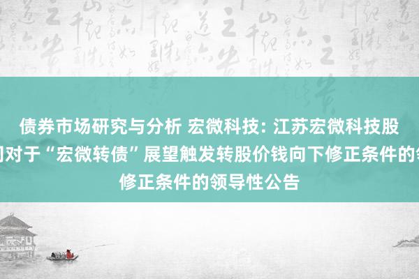 债券市场研究与分析 宏微科技: 江苏宏微科技股份有限公司对于“宏微转债”展望触发转股价钱向下修正条件的领导性公告