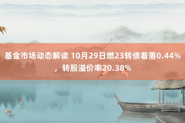 基金市场动态解读 10月29日燃23转债着落0.44%，转股溢价率20.38%