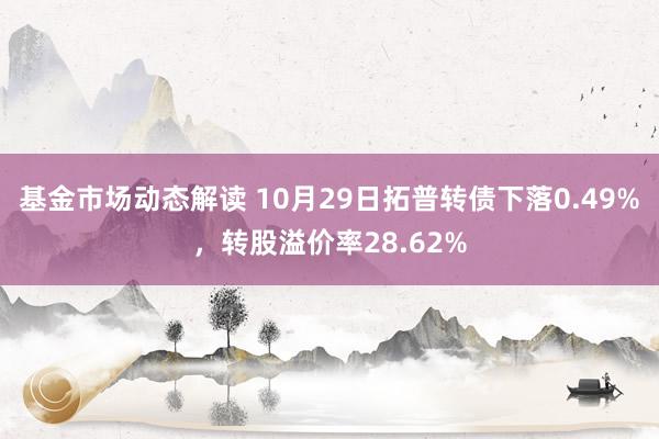 基金市场动态解读 10月29日拓普转债下落0.49%，转股溢价率28.62%