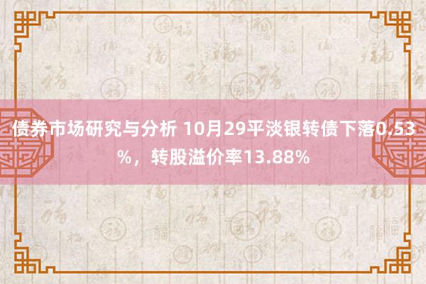 债券市场研究与分析 10月29平淡银转债下落0.53%，转股溢价率13.88%