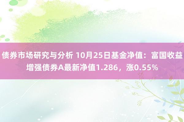 债券市场研究与分析 10月25日基金净值：富国收益增强债券A最新净值1.286，涨0.55%