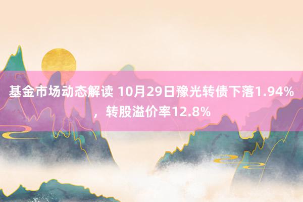 基金市场动态解读 10月29日豫光转债下落1.94%，转股溢价率12.8%