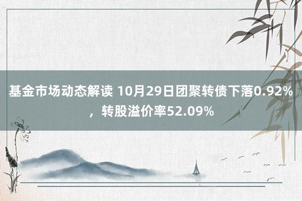 基金市场动态解读 10月29日团聚转债下落0.92%，转股溢价率52.09%