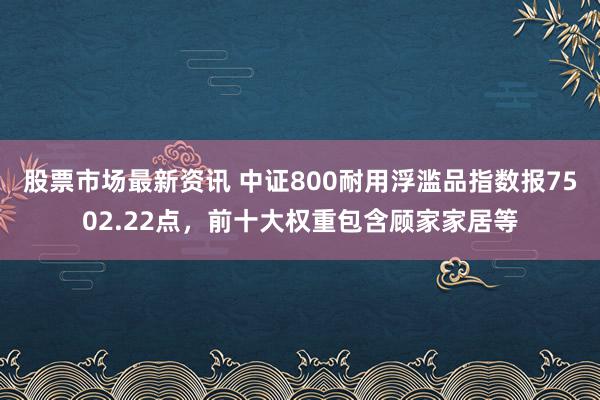 股票市场最新资讯 中证800耐用浮滥品指数报7502.22点，前十大权重包含顾家家居等