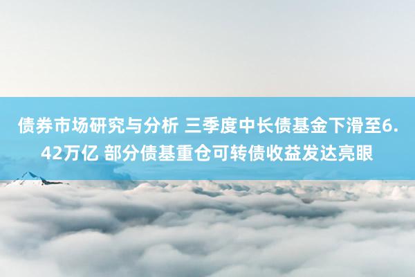 债券市场研究与分析 三季度中长债基金下滑至6.42万亿 部分债基重仓可转债收益发达亮眼