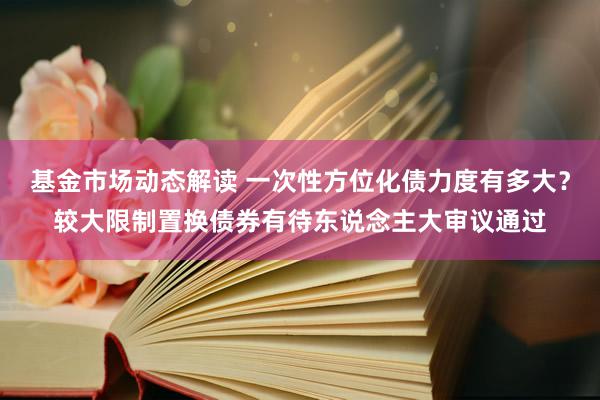 基金市场动态解读 一次性方位化债力度有多大？较大限制置换债券有待东说念主大审议通过