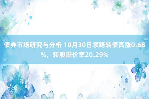 债券市场研究与分析 10月30日领路转债高涨0.68%，转股溢价率20.29%