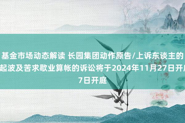 基金市场动态解读 长园集团动作原告/上诉东谈主的1起波及苦求歇业算帐的诉讼将于2024年11月27日开庭